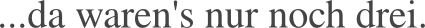 ...da waren’s nur noch drei.